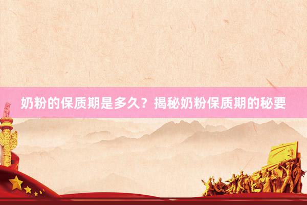 奶粉的保质期是多久？揭秘奶粉保质期的秘要